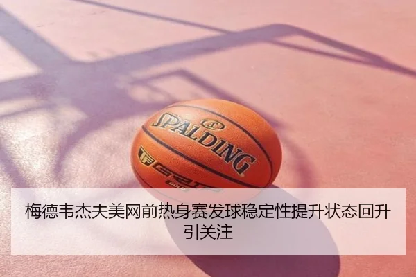 梅德韦杰夫美网前热身赛发球稳定性提升状态回升引关注