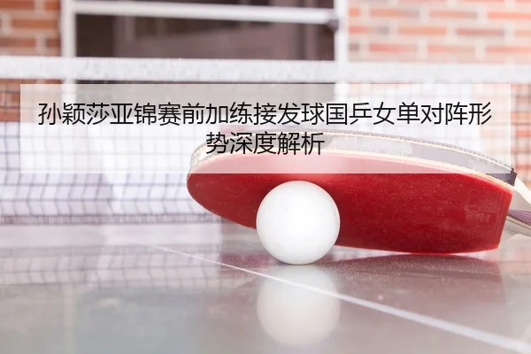 孙颖莎亚锦赛前加练接发球国乒女单对阵形势深度解析