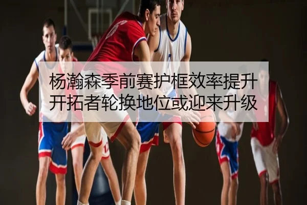 杨瀚森季前赛护框效率提升 开拓者轮换地位或迎来升级