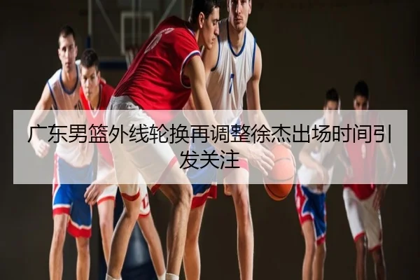 广东男篮外线轮换再调整徐杰出场时间引发关注