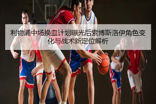 利物浦中场换血计划曝光后索博斯洛伊角色变化与战术新定位解析