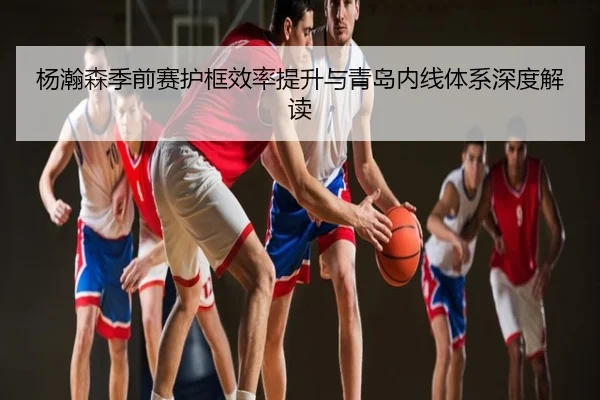 杨瀚森季前赛护框效率提升与青岛内线体系深度解读